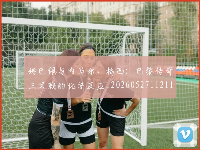 姆巴佩与内马尔、梅西：巴黎传奇三叉戟的化学反应_20260527112119