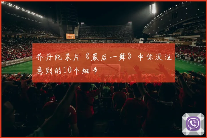 乔丹纪录片《最后一舞》中你没注意到的10个细节