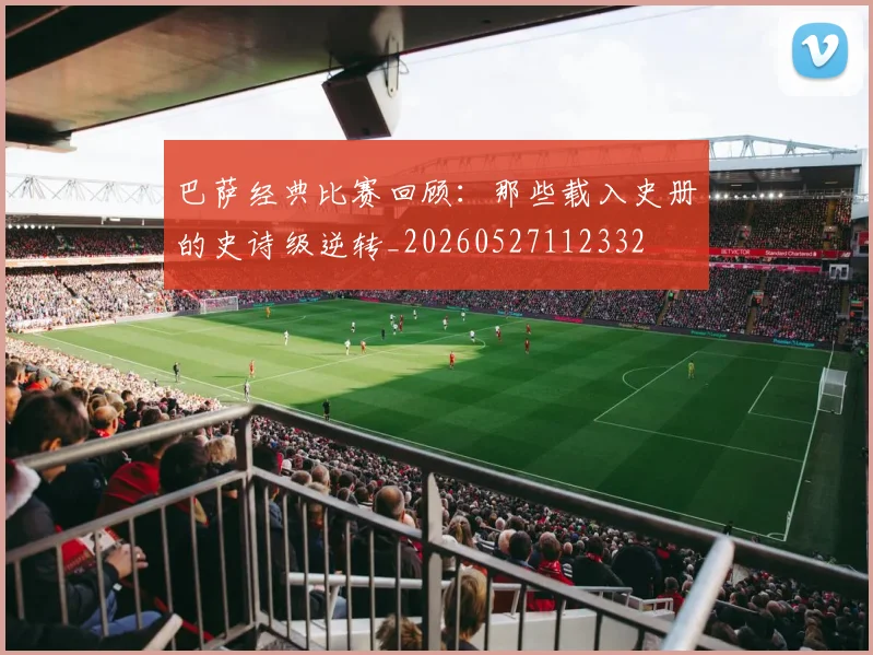 巴萨经典比赛回顾：那些载入史册的史诗级逆转_20260527112332