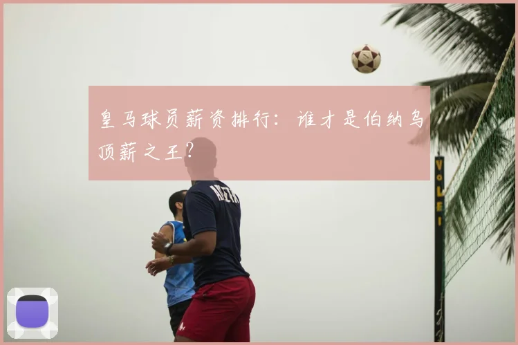 皇马球员薪资排行：谁才是伯纳乌顶薪之王？