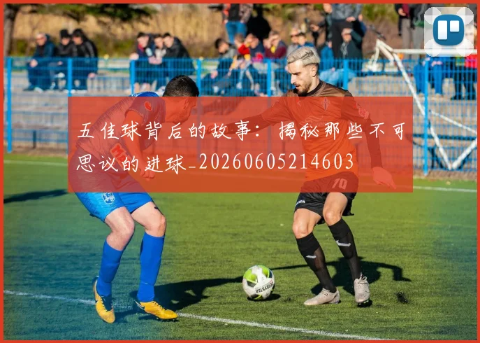 五佳球背后的故事:揭秘那些不可思议的进球_20260605214603