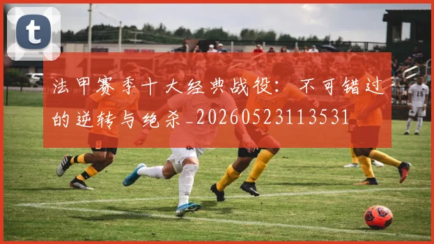 法甲赛季十大经典战役：不可错过的逆转与绝杀_20260523113531