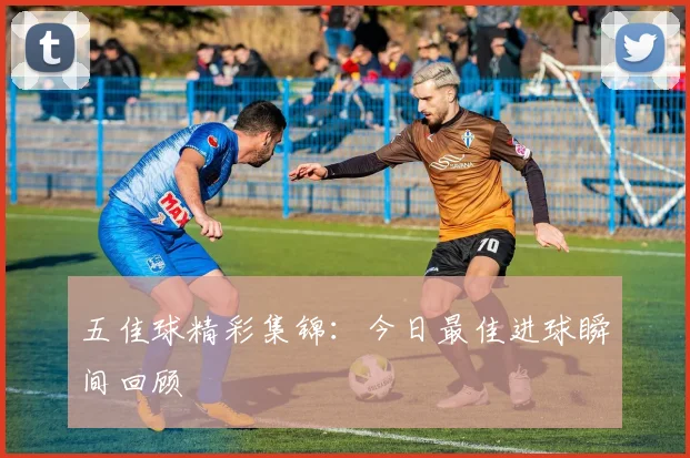 五佳球精彩集锦:今日最佳进球瞬间回顾