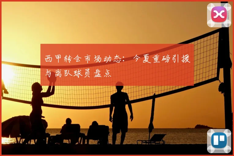 西甲转会市场动态:今夏重磅引援与离队球员盘点