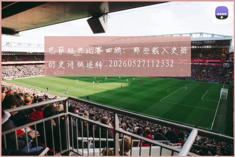 巴萨经典比赛回顾:那些载入史册的史诗级逆转_20260527112332