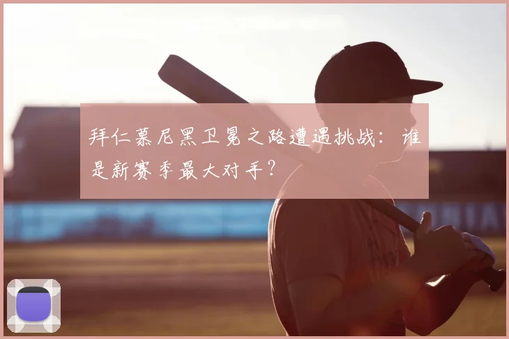 拜仁慕尼黑卫冕之路遭遇挑战:谁是新赛季最大对手?