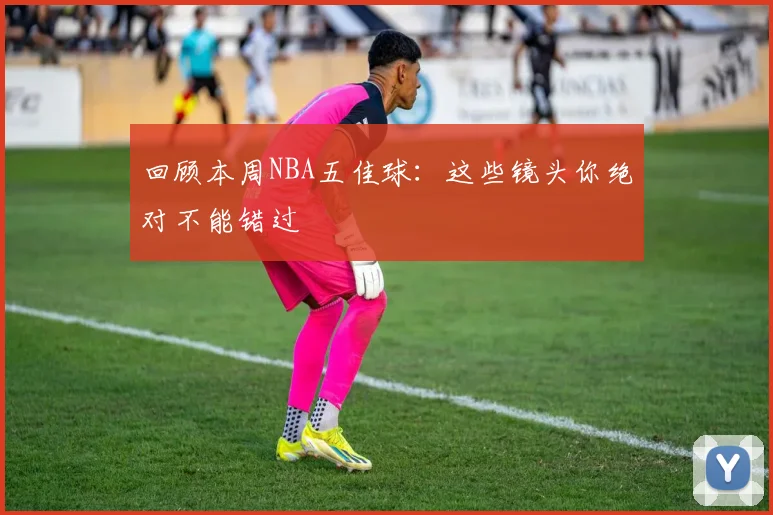 回顾本周NBA五佳球:这些镜头你绝对不能错过